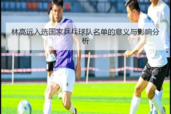 林高远入选国家乒乓球队名单的意义与影响分析